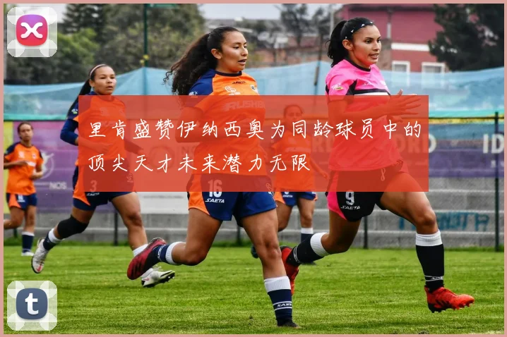 里肯盛赞伊纳西奥为同龄球员中的顶尖天才未来潜力无限