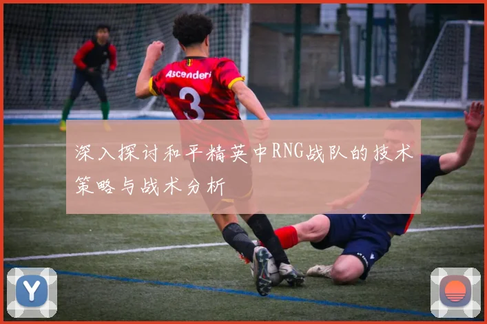 深入探讨和平精英中RNG战队的技术策略与战术分析