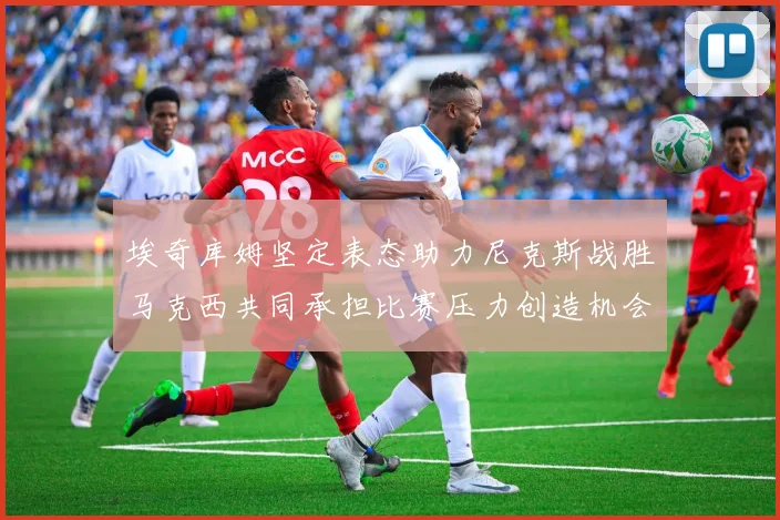 埃奇库姆坚定表态助力尼克斯战胜马克西共同承担比赛压力创造机会