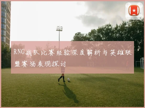 RNG战队比赛经验深度解析与英雄联盟赛场表现探讨