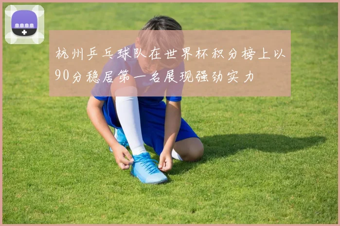 杭州乒乓球队在世界杯积分榜上以90分稳居第一名展现强劲实力