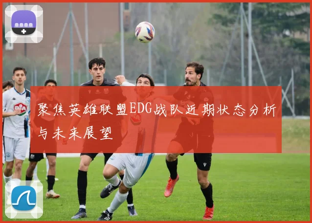 聚焦英雄联盟EDG战队近期状态分析与未来展望