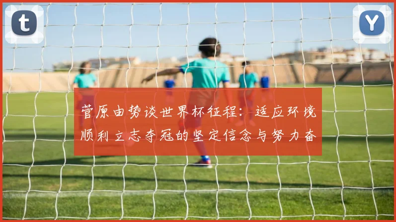 菅原由势谈世界杯征程：适应环境顺利立志夺冠的坚定信念与努力奋斗